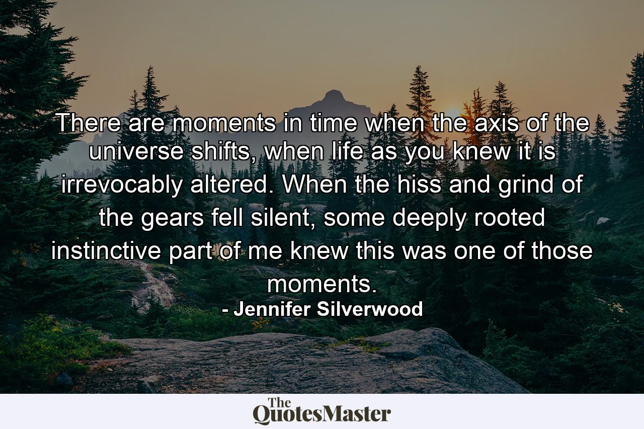 There are moments in time when the axis of the universe shifts, when life as you knew it is irrevocably altered. When the hiss and grind of the gears fell silent, some deeply rooted instinctive part of me knew this was one of those moments. - Quote by Jennifer Silverwood