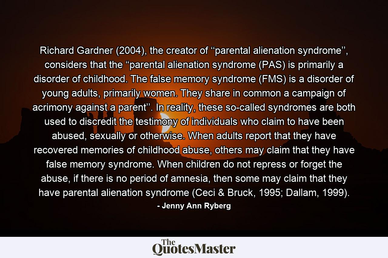 Richard Gardner (2004), the creator of ‘‘parental alienation syndrome’’, considers that the ‘‘parental alienation syndrome (PAS) is primarily a disorder of childhood. The false memory syndrome (FMS) is a disorder of young adults, primarily women. They share in common a campaign of acrimony against a parent’’. In reality, these so-called syndromes are both used to discredit the testimony of individuals who claim to have been abused, sexually or otherwise. When adults report that they have recovered memories of childhood abuse, others may claim that they have false memory syndrome. When children do not repress or forget the abuse, if there is no period of amnesia, then some may claim that they have parental alienation syndrome (Ceci & Bruck, 1995; Dallam, 1999). - Quote by Jenny Ann Ryberg