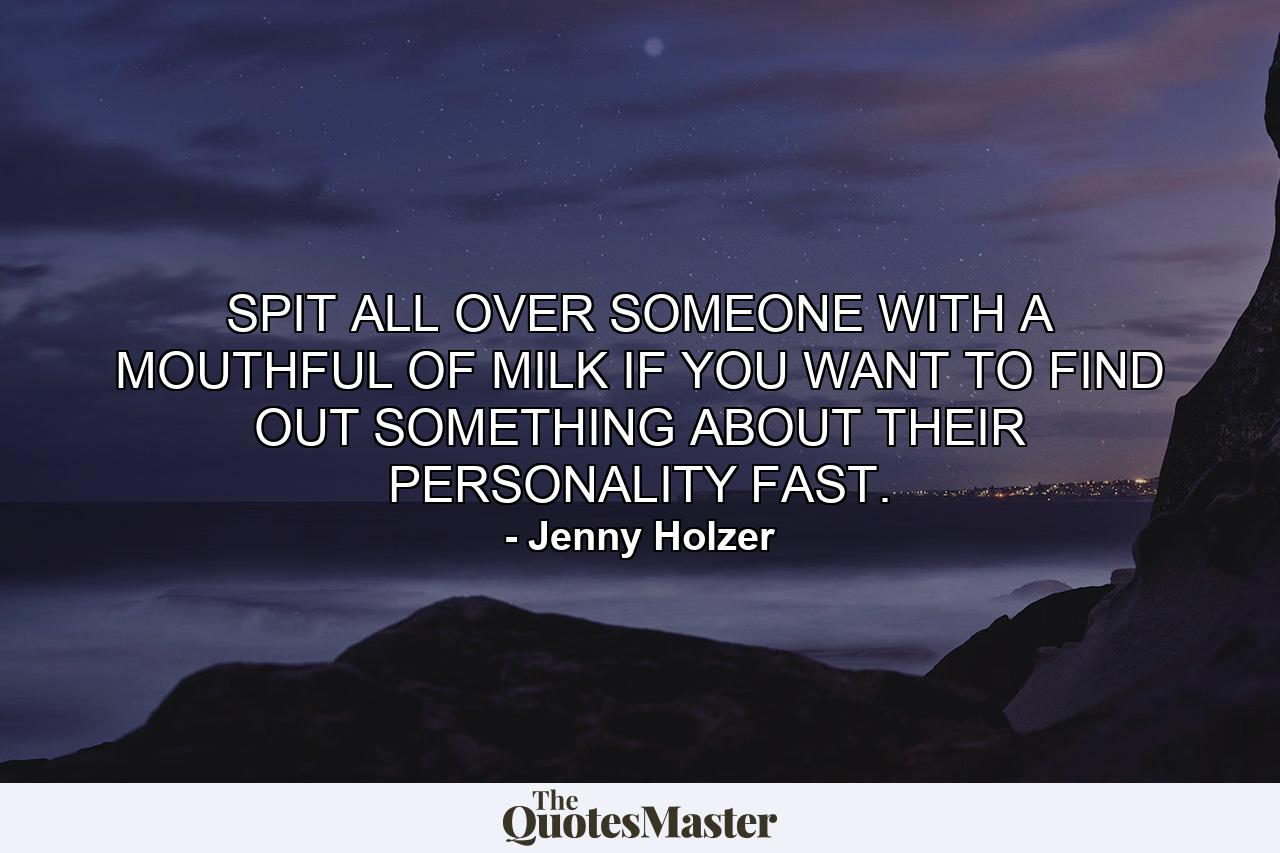 SPIT ALL OVER SOMEONE WITH A MOUTHFUL OF MILK IF YOU WANT TO FIND OUT SOMETHING ABOUT THEIR PERSONALITY FAST. - Quote by Jenny Holzer