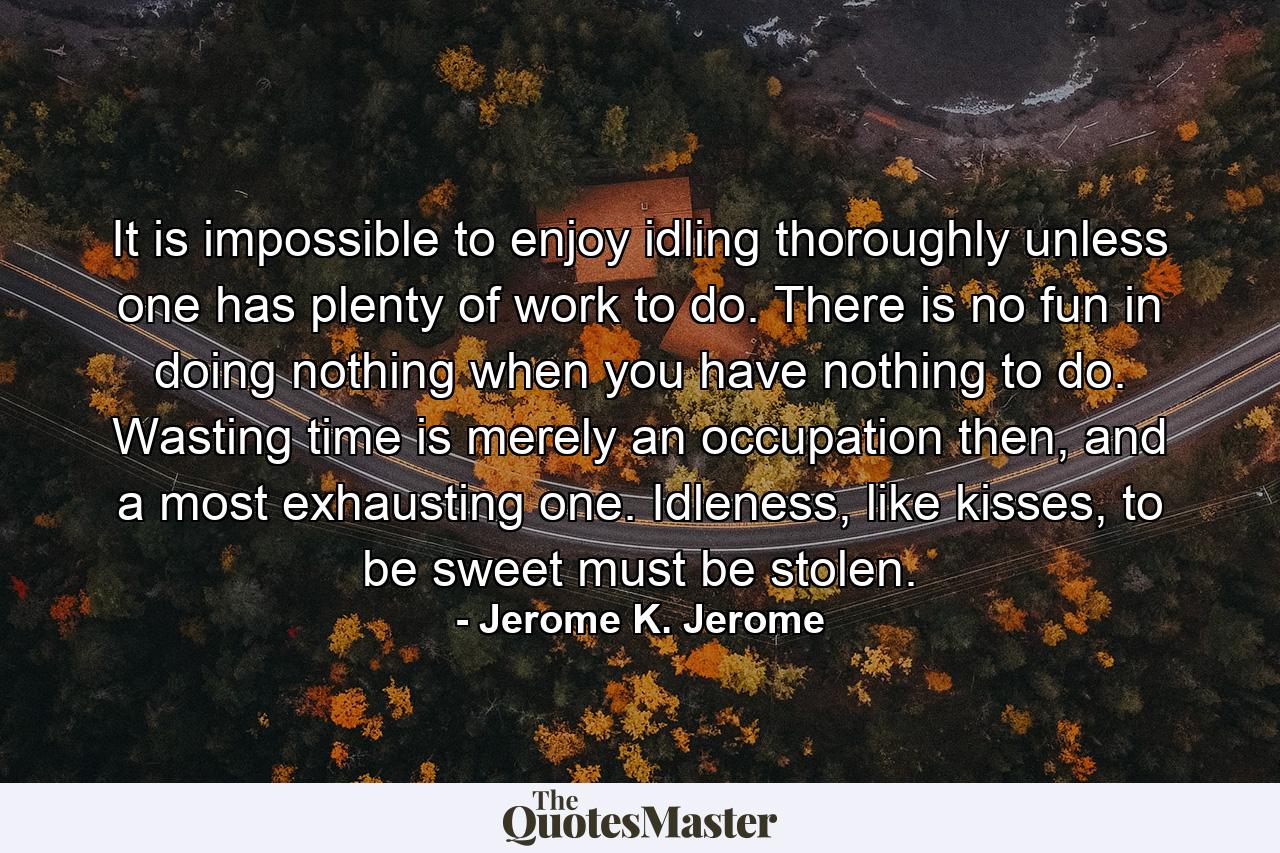 It is impossible to enjoy idling thoroughly unless one has plenty of work to do. There is no fun in doing nothing when you have nothing to do. Wasting time is merely an occupation then, and a most exhausting one. Idleness, like kisses, to be sweet must be stolen. - Quote by Jerome K. Jerome