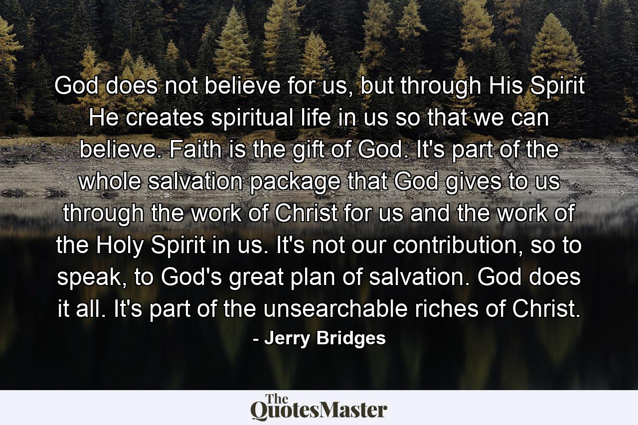 God does not believe for us, but through His Spirit He creates spiritual life in us so that we can believe. Faith is the gift of God. It's part of the whole salvation package that God gives to us through the work of Christ for us and the work of the Holy Spirit in us. It's not our contribution, so to speak, to God's great plan of salvation. God does it all. It's part of the unsearchable riches of Christ. - Quote by Jerry Bridges