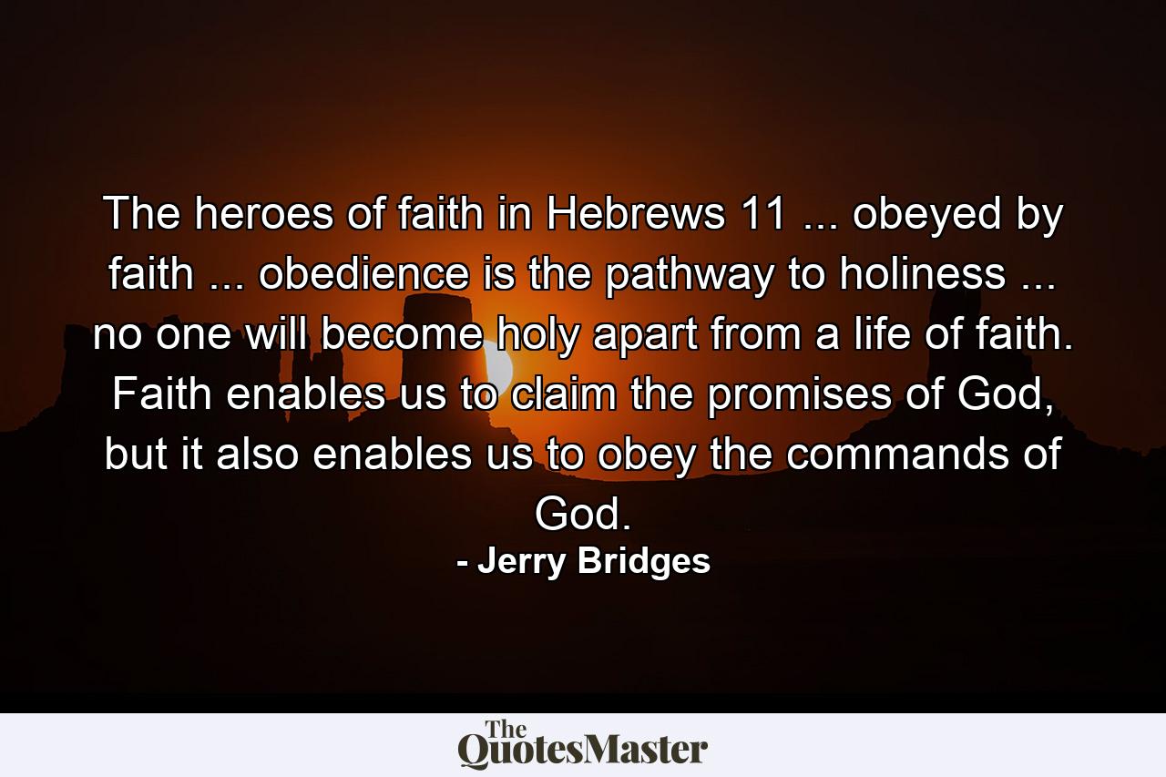 The heroes of faith in Hebrews 11 ... obeyed by faith ... obedience is the pathway to holiness ... no one will become holy apart from a life of faith. Faith enables us to claim the promises of God, but it also enables us to obey the commands of God. - Quote by Jerry Bridges