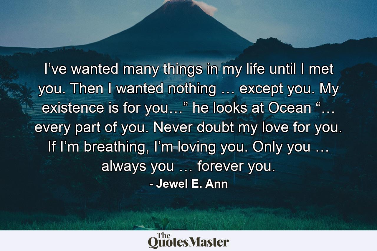 I’ve wanted many things in my life until I met you. Then I wanted nothing … except you. My existence is for you…” he looks at Ocean “… every part of you. Never doubt my love for you. If I’m breathing, I’m loving you. Only you … always you … forever you. - Quote by Jewel E. Ann