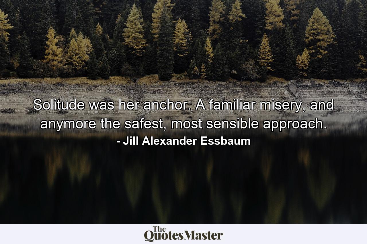 Solitude was her anchor. A familiar misery, and anymore the safest, most sensible approach. - Quote by Jill Alexander Essbaum