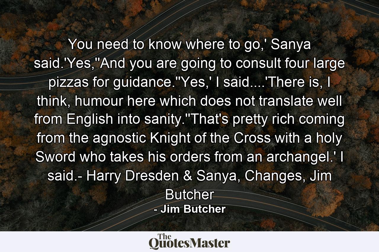 You need to know where to go,' Sanya said.'Yes,''And you are going to consult four large pizzas for guidance.''Yes,' I said....'There is, I think, humour here which does not translate well from English into sanity.''That's pretty rich coming from the agnostic Knight of the Cross with a holy Sword who takes his orders from an archangel.' I said.- Harry Dresden & Sanya, Changes, Jim Butcher - Quote by Jim Butcher