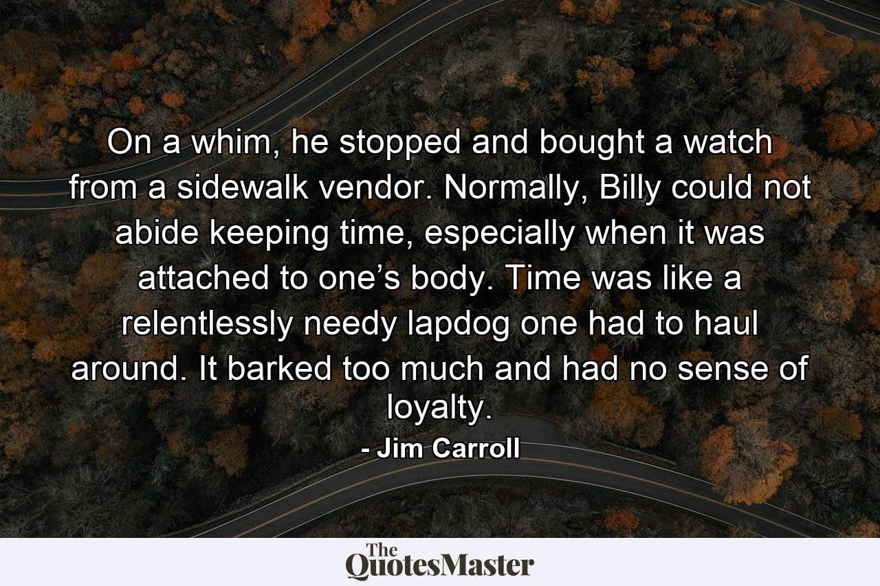 On a whim, he stopped and bought a watch from a sidewalk vendor. Normally, Billy could not abide keeping time, especially when it was attached to one’s body. Time was like a relentlessly needy lapdog one had to haul around. It barked too much and had no sense of loyalty. - Quote by Jim Carroll