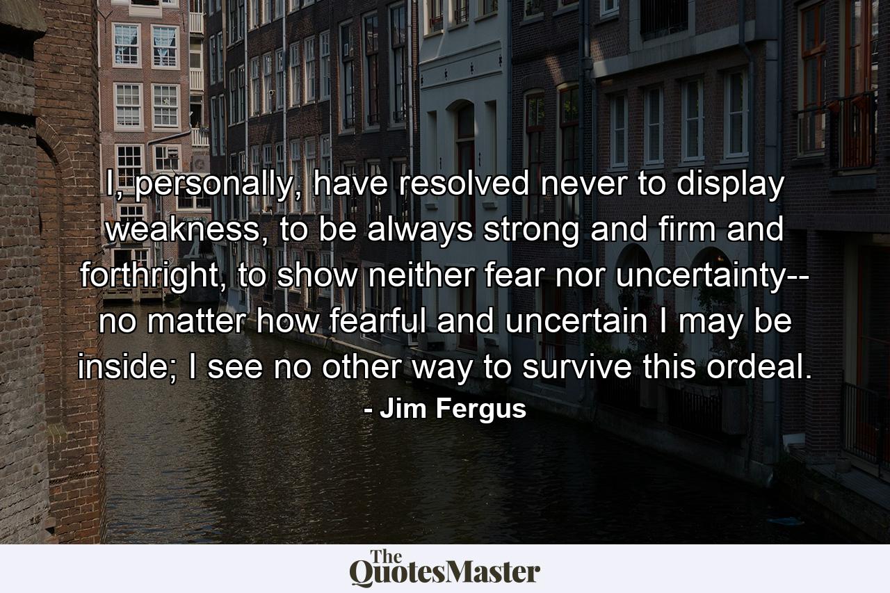 I, personally, have resolved never to display weakness, to be always strong and firm and forthright, to show neither fear nor uncertainty-- no matter how fearful and uncertain I may be inside; I see no other way to survive this ordeal. - Quote by Jim Fergus