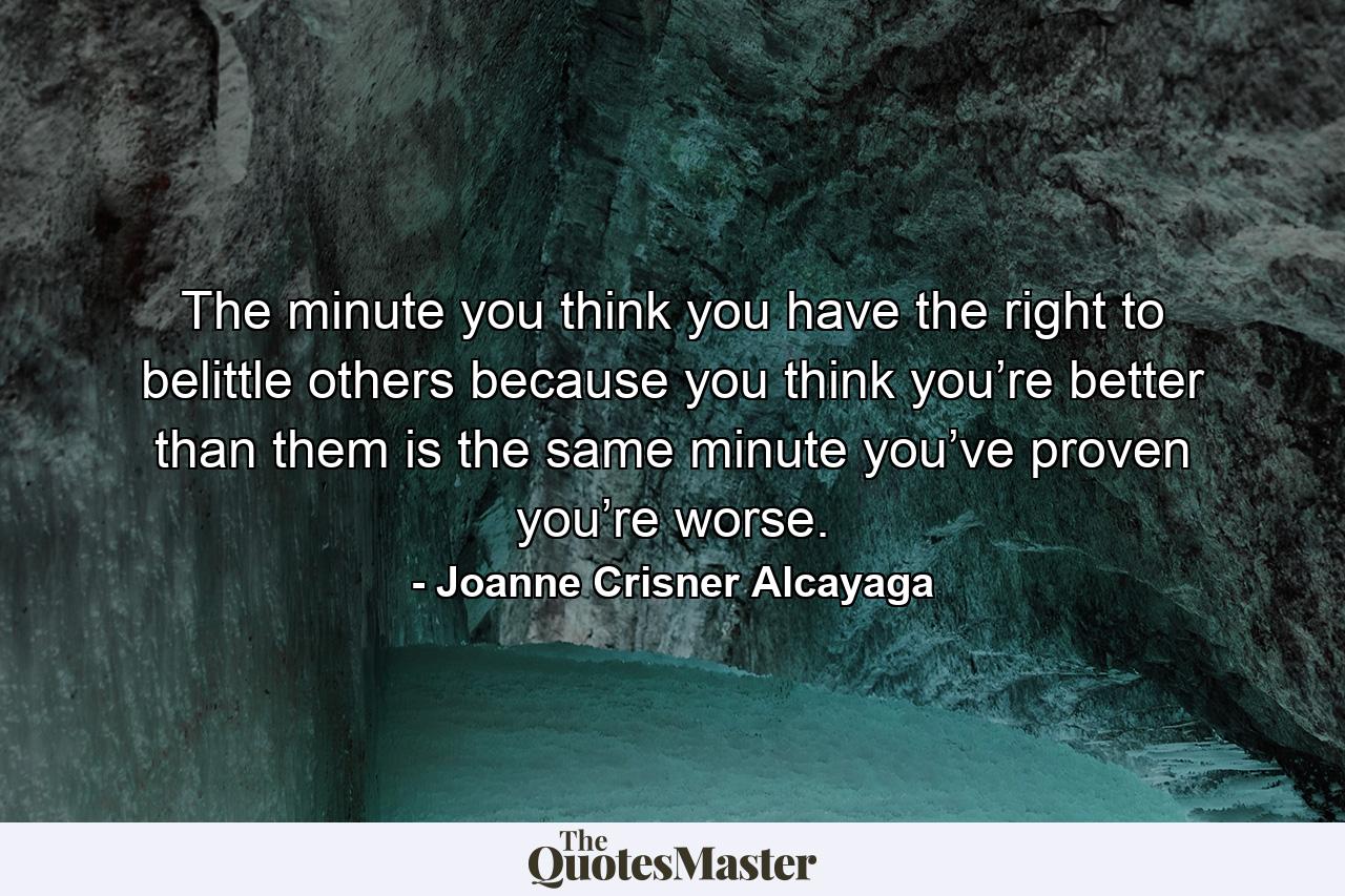 The minute you think you have the right to belittle others because you think you’re better than them is the same minute you’ve proven you’re worse. - Quote by Joanne Crisner Alcayaga