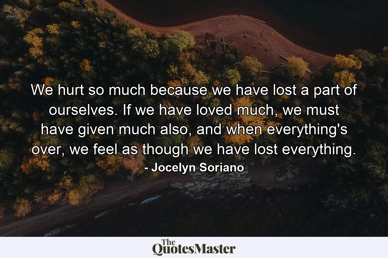 We hurt so much because we have lost a part of ourselves. If we have loved much, we must have given much also, and when everything's over, we feel as though we have lost everything. - Quote by Jocelyn Soriano