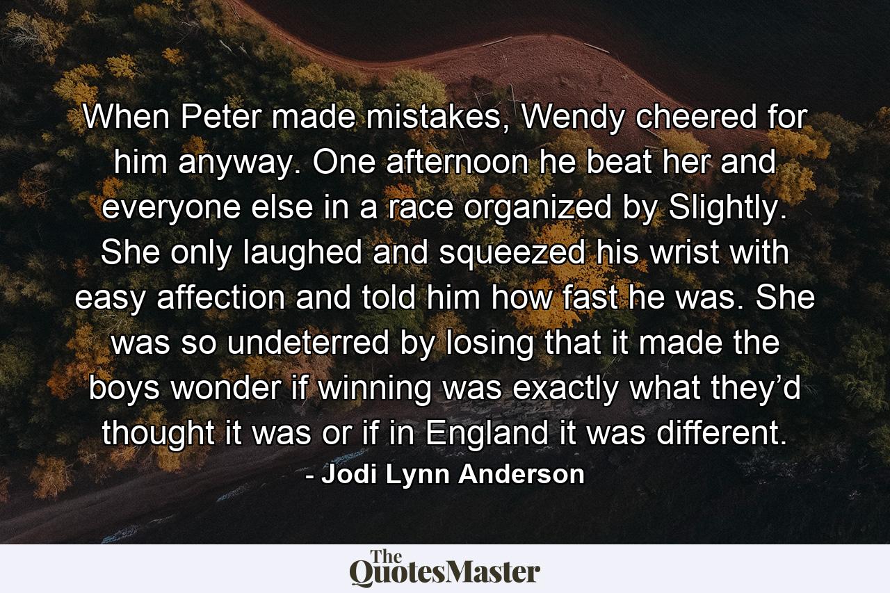 When Peter made mistakes, Wendy cheered for him anyway. One afternoon he beat her and everyone else in a race organized by Slightly. She only laughed and squeezed his wrist with easy affection and told him how fast he was. She was so undeterred by losing that it made the boys wonder if winning was exactly what they’d thought it was or if in England it was different. - Quote by Jodi Lynn Anderson