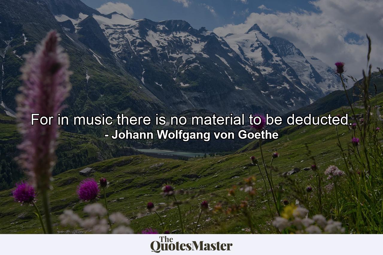 For in music there is no material to be deducted. - Quote by Johann Wolfgang von Goethe