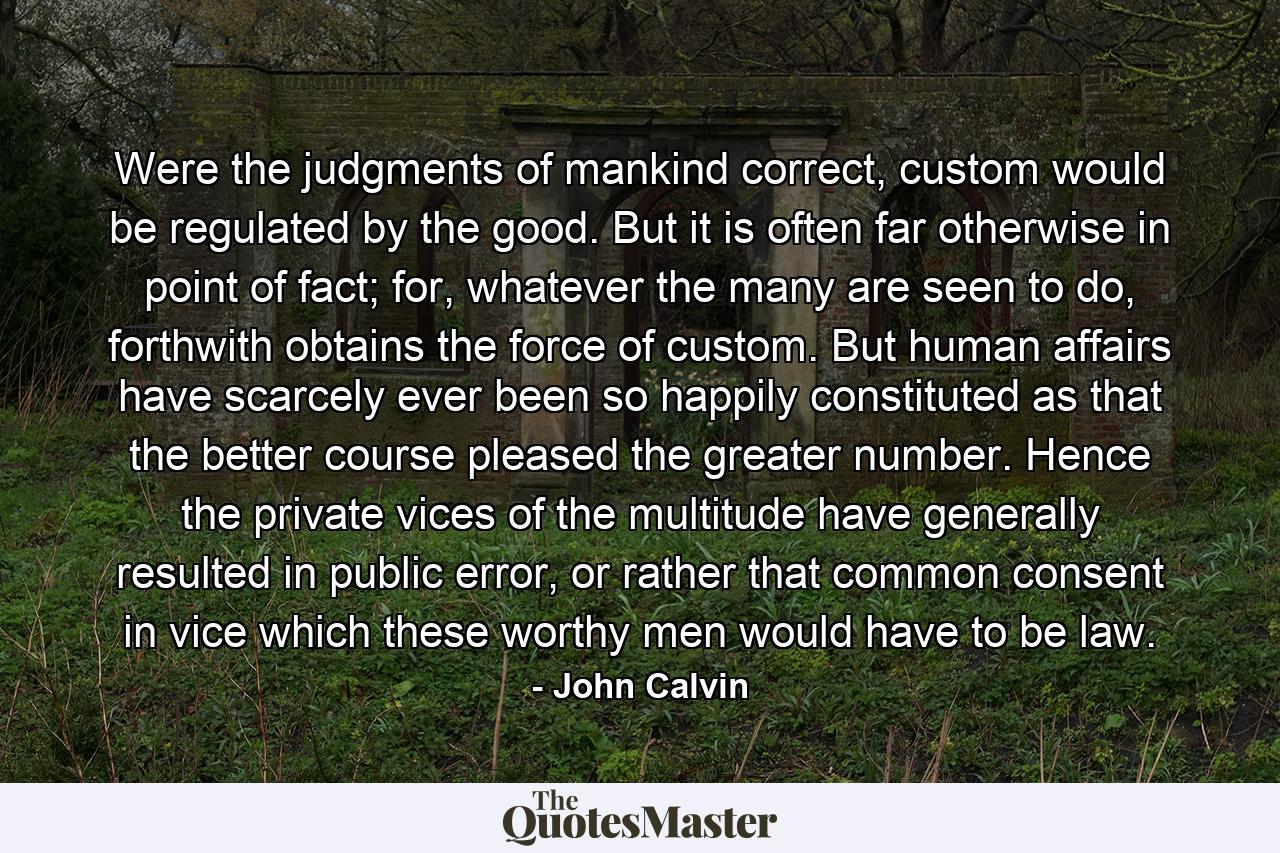 Were the judgments of mankind correct, custom would be regulated by the good. But it is often far otherwise in point of fact; for, whatever the many are seen to do, forthwith obtains the force of custom. But human affairs have scarcely ever been so happily constituted as that the better course pleased the greater number. Hence the private vices of the multitude have generally resulted in public error, or rather that common consent in vice which these worthy men would have to be law. - Quote by John Calvin