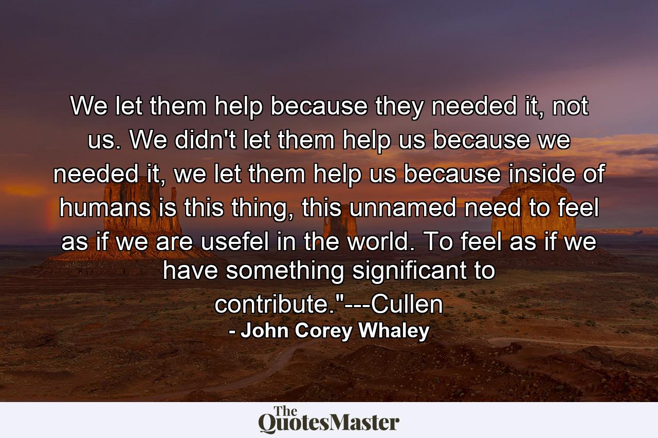 We let them help because they needed it, not us. We didn't let them help us because we needed it, we let them help us because inside of humans is this thing, this unnamed need to feel as if we are usefel in the world. To feel as if we have something significant to contribute.