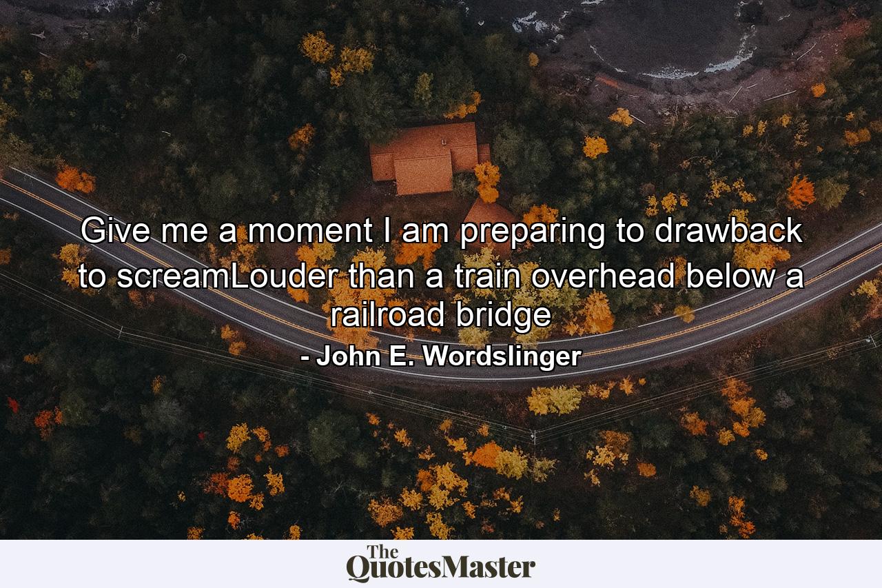 Give me a moment I am preparing to drawback to screamLouder than a train overhead below a railroad bridge - Quote by John E. Wordslinger