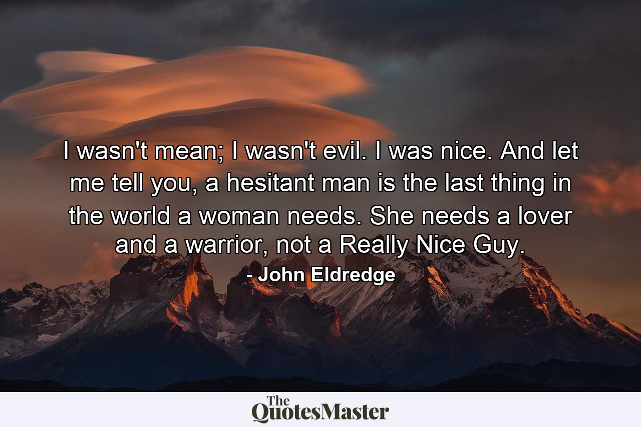 I wasn't mean; I wasn't evil. I was nice. And let me tell you, a hesitant man is the last thing in the world a woman needs. She needs a lover and a warrior, not a Really Nice Guy. - Quote by John Eldredge