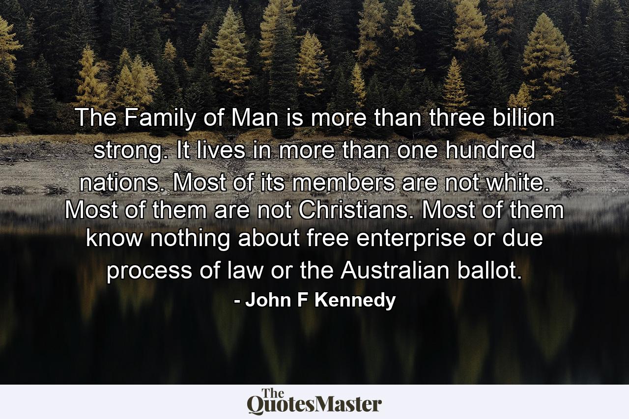 The Family of Man is more than three billion strong. It lives in more than one hundred nations. Most of its members are not white. Most of them are not Christians. Most of them know nothing about free enterprise  or due process of law  or the Australian ballot. - Quote by John F Kennedy