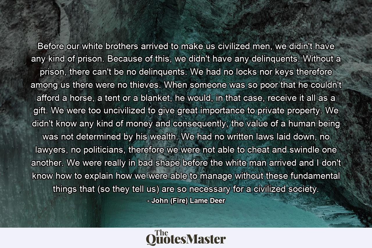 Before our white brothers arrived to make us civilized men, we didin't have any kind of prison. Because of this, we didn't have any delinquents. Without a prison, there can't be no delinquents. We had no locks nor keys therefore among us there were no thieves. When someone was so poor that he couldn't afford a horse, a tent or a blanket, he would, in that case, receive it all as a gift. We were too uncivilized to give great importance to private property. We didn't know any kind of money and consequently, the value of a human being was not determined by his wealth. We had no written laws laid down, no lawyers, no politicians, therefore we were not able to cheat and swindle one another. We were really in bad shape before the white man arrived and I don't know how to explain how we were able to manage without these fundamental things that (so they tell us) are so necessary for a civilized society. - Quote by John (Fire) Lame Deer