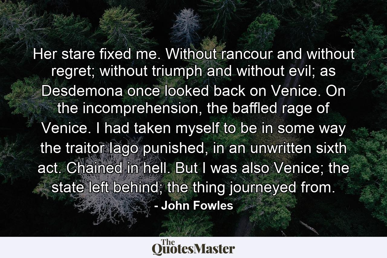 Her stare fixed me. Without rancour and without regret; without triumph and without evil; as Desdemona once looked back on Venice. On the incomprehension, the baffled rage of Venice. I had taken myself to be in some way the traitor Iago punished, in an unwritten sixth act. Chained in hell. But I was also Venice; the state left behind; the thing journeyed from. - Quote by John Fowles
