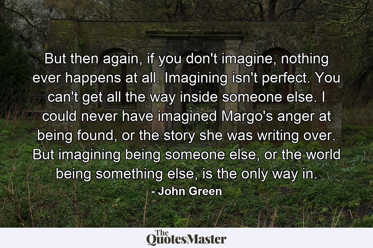 But then again, if you don't imagine, nothing ever happens at all. Imagining isn't perfect. You can't get all the way inside someone else. I could never have imagined Margo's anger at being found, or the story she was writing over. But imagining being someone else, or the world being something else, is the only way in. - Quote by John Green