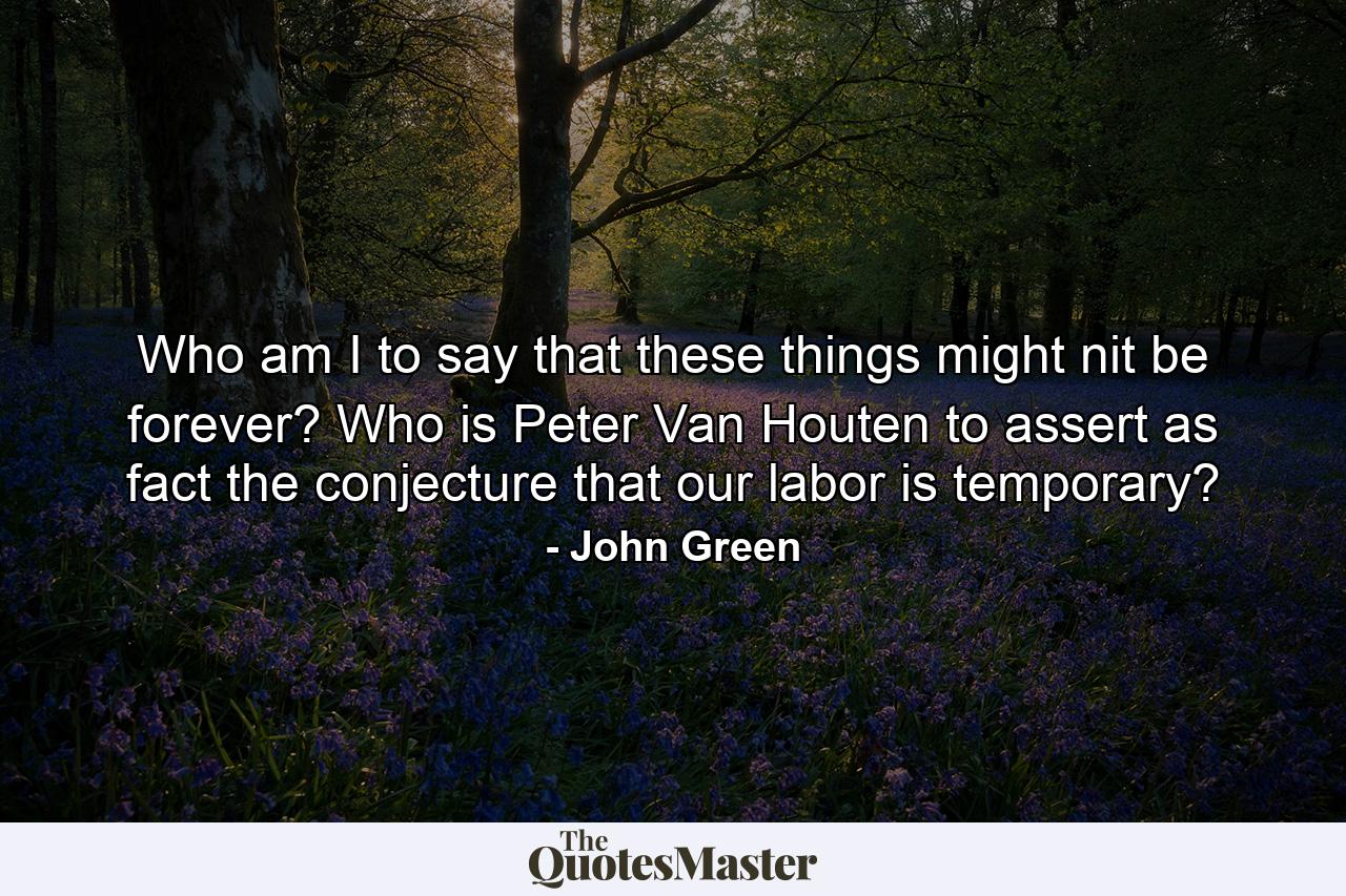 Who am I to say that these things might nit be forever? Who is Peter Van Houten to assert as fact the conjecture that our labor is temporary? - Quote by John Green