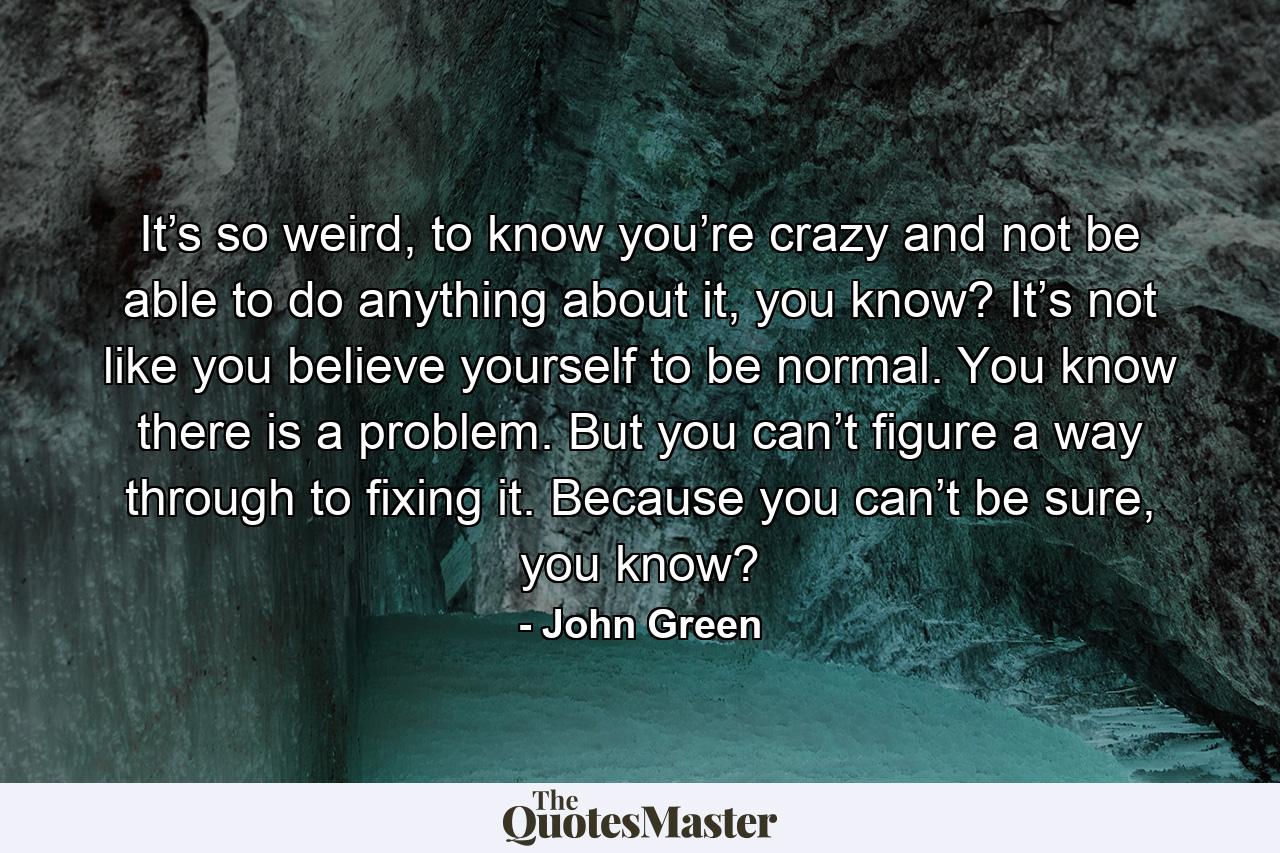 It’s so weird, to know you’re crazy and not be able to do anything about it, you know? It’s not like you believe yourself to be normal. You know there is a problem. But you can’t figure a way through to fixing it. Because you can’t be sure, you know? - Quote by John Green