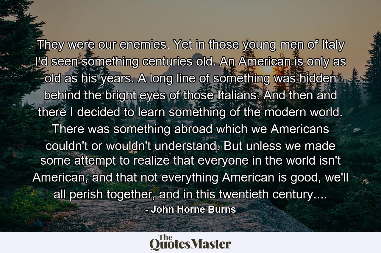 They were our enemies. Yet in those young men of Italy I'd seen something centuries old. An American is only as old as his years. A long line of something was hidden behind the bright eyes of those Italians. And then and there I decided to learn something of the modern world. There was something abroad which we Americans couldn't or wouldn't understand. But unless we made some attempt to realize that everyone in the world isn't American, and that not everything American is good, we'll all perish together, and in this twentieth century.... - Quote by John Horne Burns