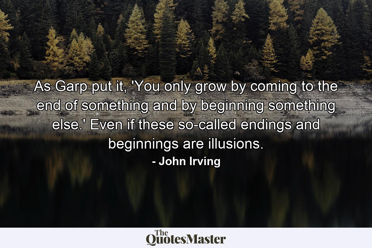 As Garp put it, 'You only grow by coming to the end of something and by beginning something else.' Even if these so-called endings and beginnings are illusions. - Quote by John Irving