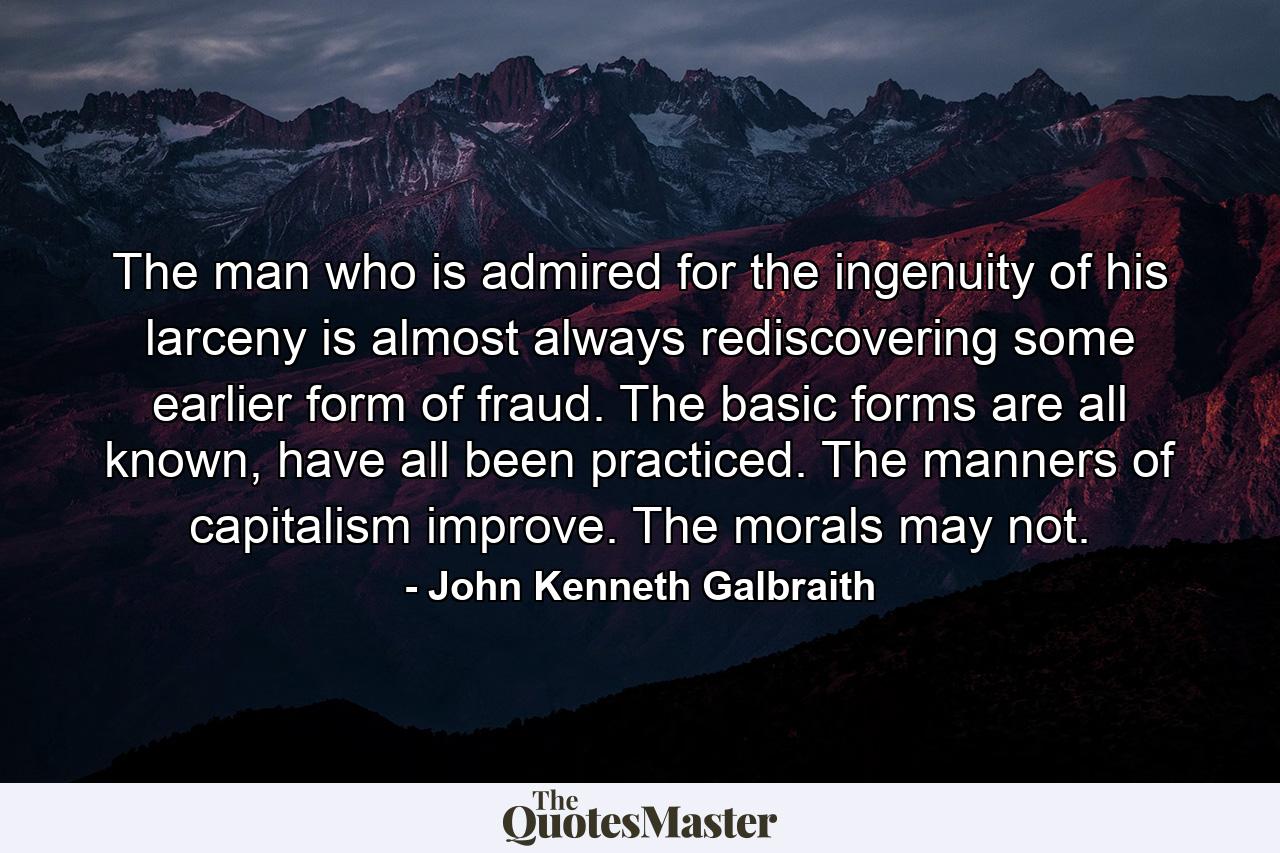 The man who is admired for the ingenuity of his larceny is almost always rediscovering some earlier form of fraud. The basic forms are all known, have all been practiced. The manners of capitalism improve. The morals may not. - Quote by John Kenneth Galbraith