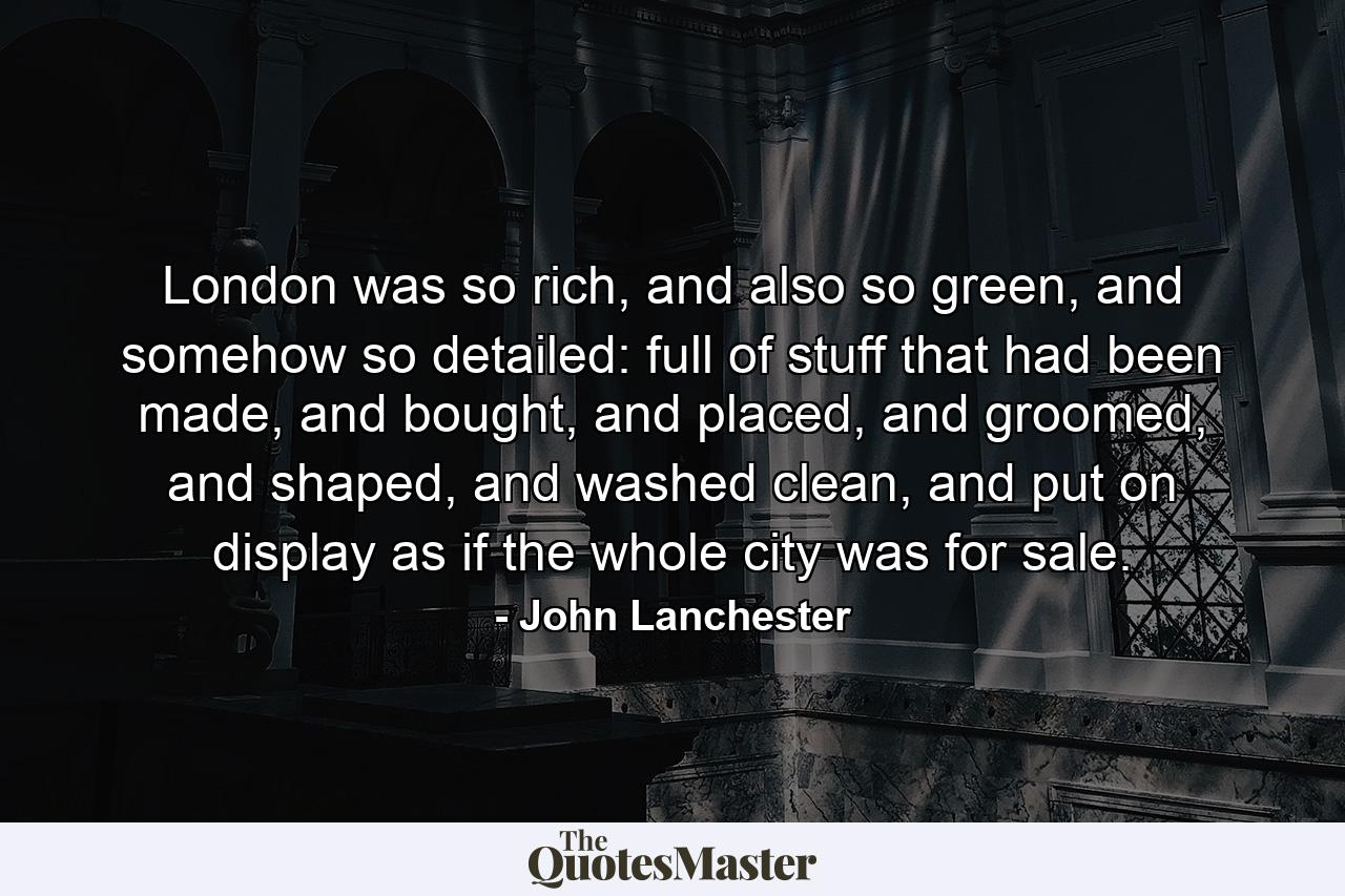 London was so rich, and also so green, and somehow so detailed: full of stuff that had been made, and bought, and placed, and groomed, and shaped, and washed clean, and put on display as if the whole city was for sale. - Quote by John Lanchester