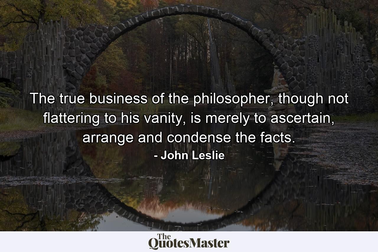 The true business of the philosopher, though not flattering to his vanity, is merely to ascertain, arrange and condense the facts. - Quote by John Leslie