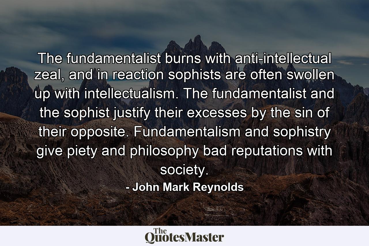 The fundamentalist burns with anti-intellectual zeal, and in reaction sophists are often swollen up with intellectualism. The fundamentalist and the sophist justify their excesses by the sin of their opposite. Fundamentalism and sophistry give piety and philosophy bad reputations with society. - Quote by John Mark Reynolds