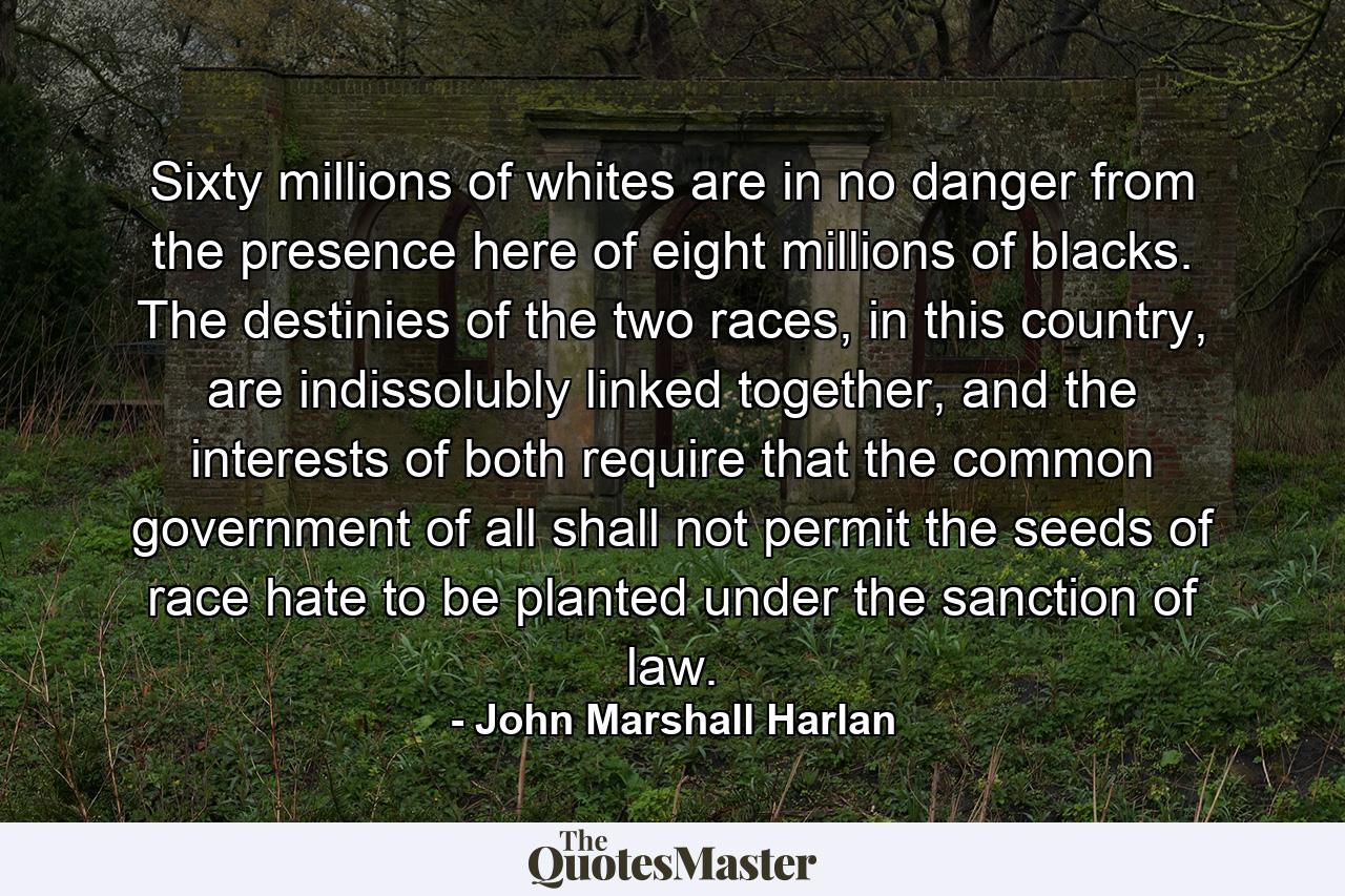 Sixty millions of whites are in no danger from the presence here of eight millions of blacks. The destinies of the two races, in this country, are indissolubly linked together, and the interests of both require that the common government of all shall not permit the seeds of race hate to be planted under the sanction of law. - Quote by John Marshall Harlan