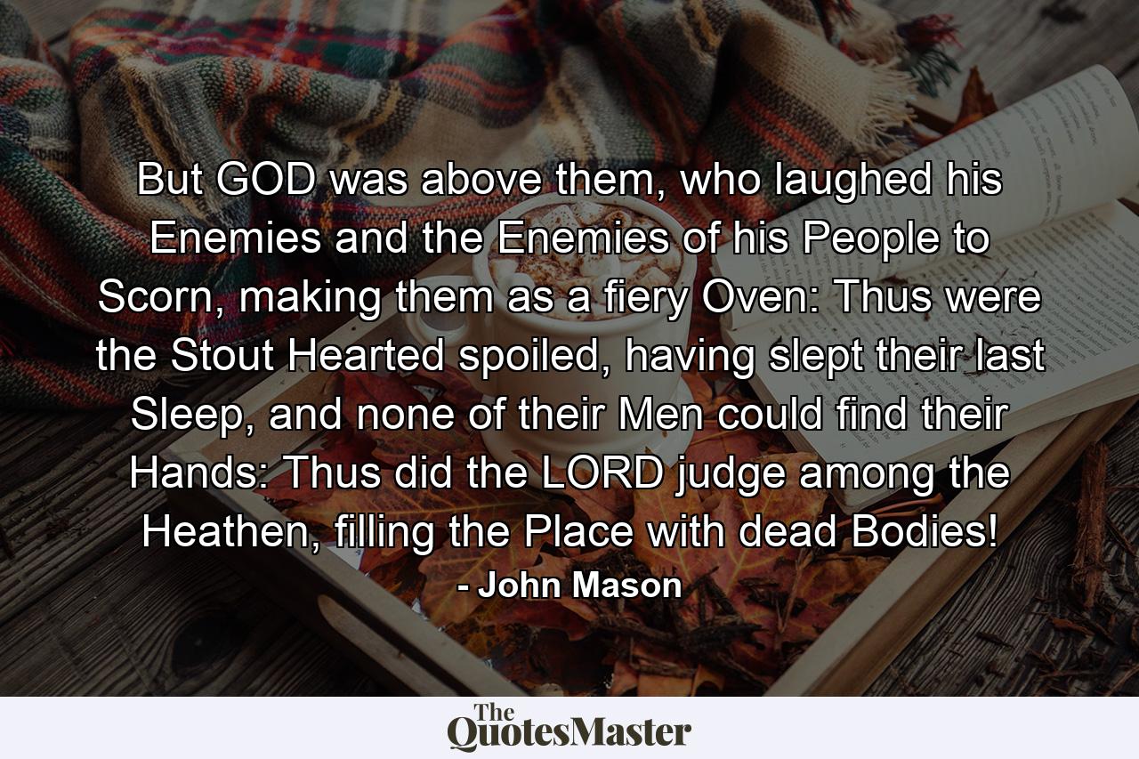 But GOD was above them, who laughed his Enemies and the Enemies of his People to Scorn, making them as a fiery Oven: Thus were the Stout Hearted spoiled, having slept their last Sleep, and none of their Men could find their Hands: Thus did the LORD judge among the Heathen, filling the Place with dead Bodies! - Quote by John Mason