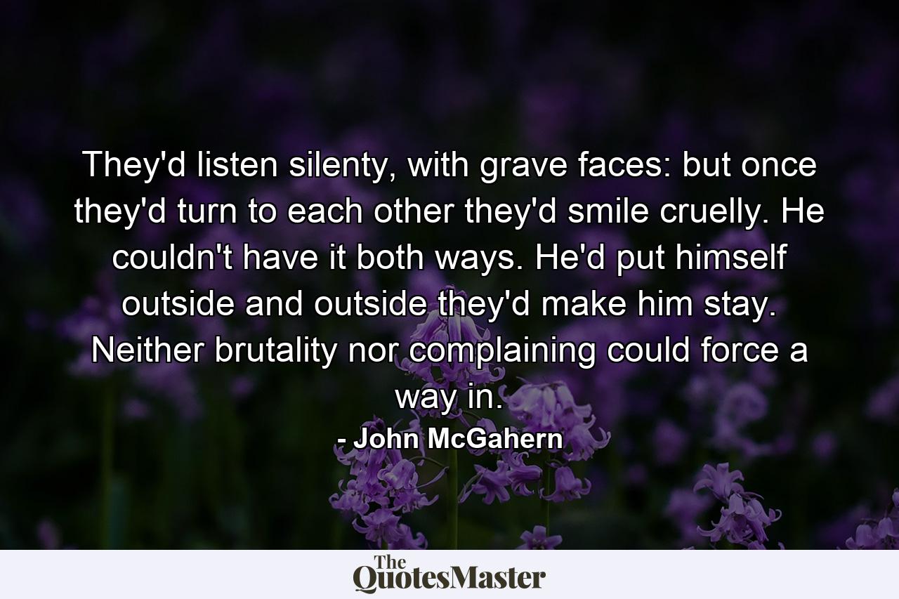 They'd listen silenty, with grave faces: but once they'd turn to each other they'd smile cruelly. He couldn't have it both ways. He'd put himself outside and outside they'd make him stay. Neither brutality nor complaining could force a way in. - Quote by John McGahern