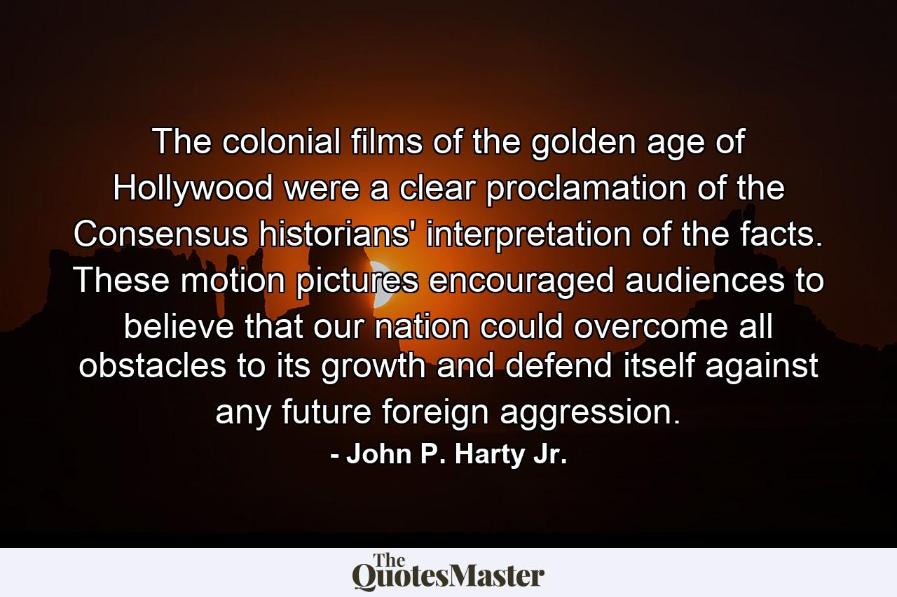 The colonial films of the golden age of Hollywood were a clear proclamation of the Consensus historians' interpretation of the facts. These motion pictures encouraged audiences to believe that our nation could overcome all obstacles to its growth and defend itself against any future foreign aggression. - Quote by John P. Harty Jr.