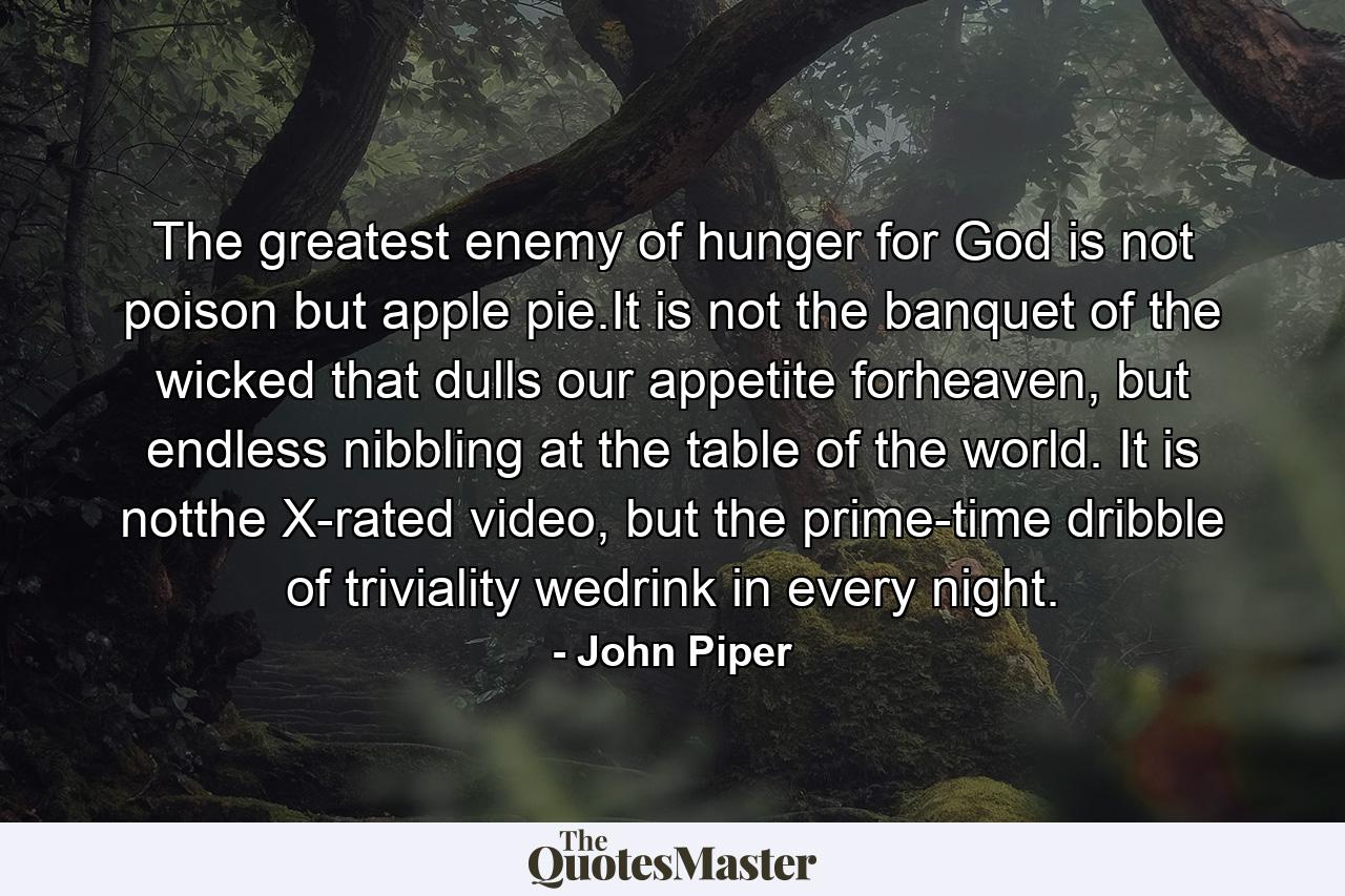 The greatest enemy of hunger for God is not poison but apple pie.It is not the banquet of the wicked that dulls our appetite forheaven, but endless nibbling at the table of the world. It is notthe X-rated video, but the prime-time dribble of triviality wedrink in every night. - Quote by John Piper