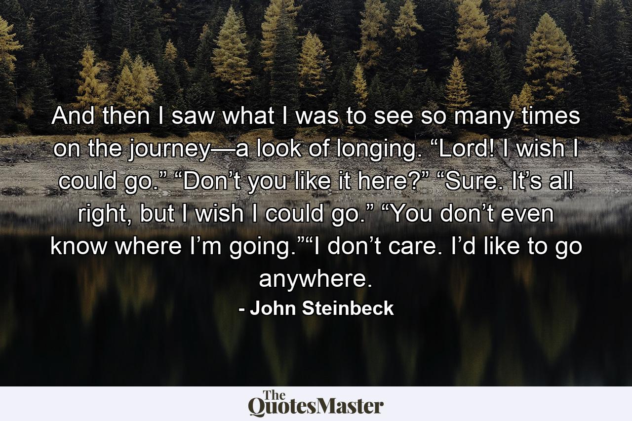 And then I saw what I was to see so many times on the journey—a look of longing. “Lord! I wish I could go.” “Don’t you like it here?” “Sure. It’s all right, but I wish I could go.” “You don’t even know where I’m going.”“I don’t care. I’d like to go anywhere. - Quote by John Steinbeck