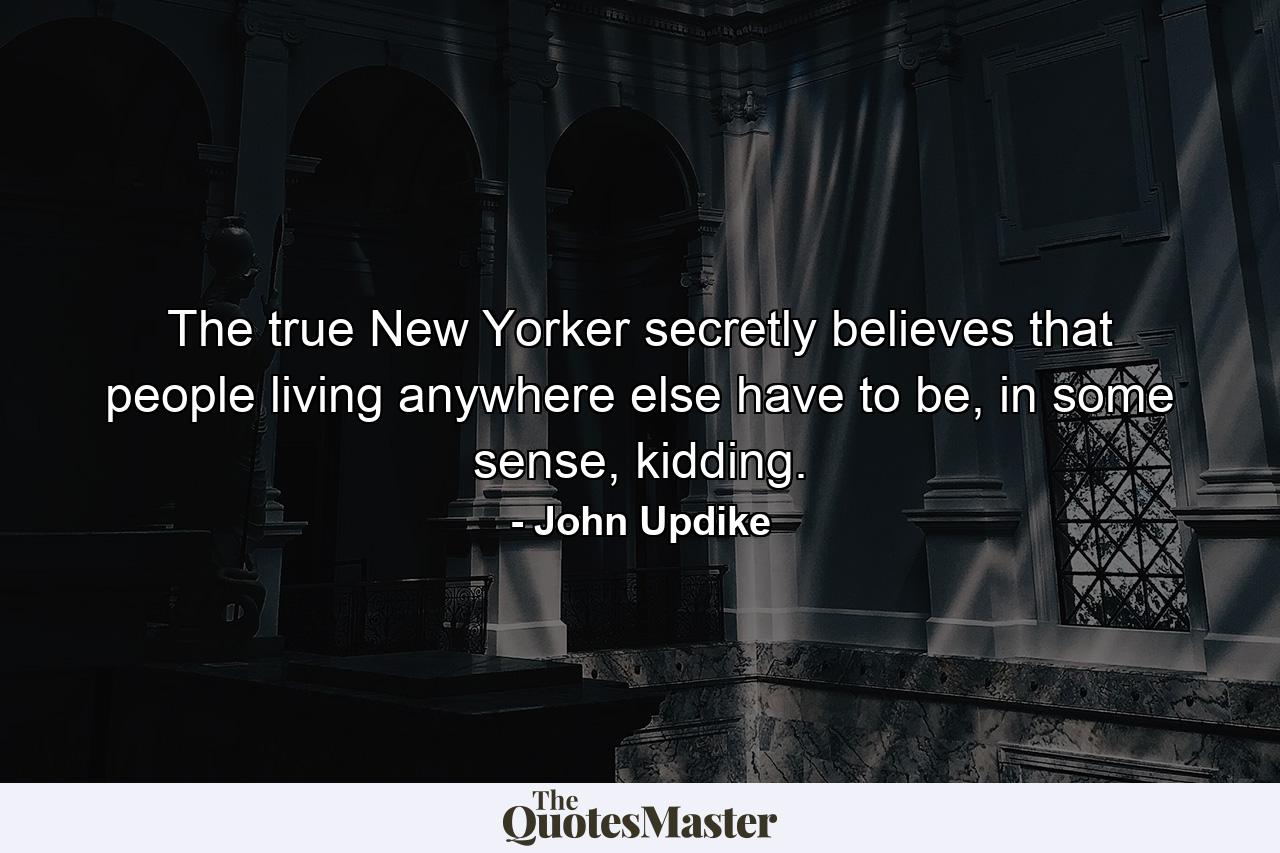 The true New Yorker secretly believes that people living anywhere else have to be, in some sense, kidding. - Quote by John Updike