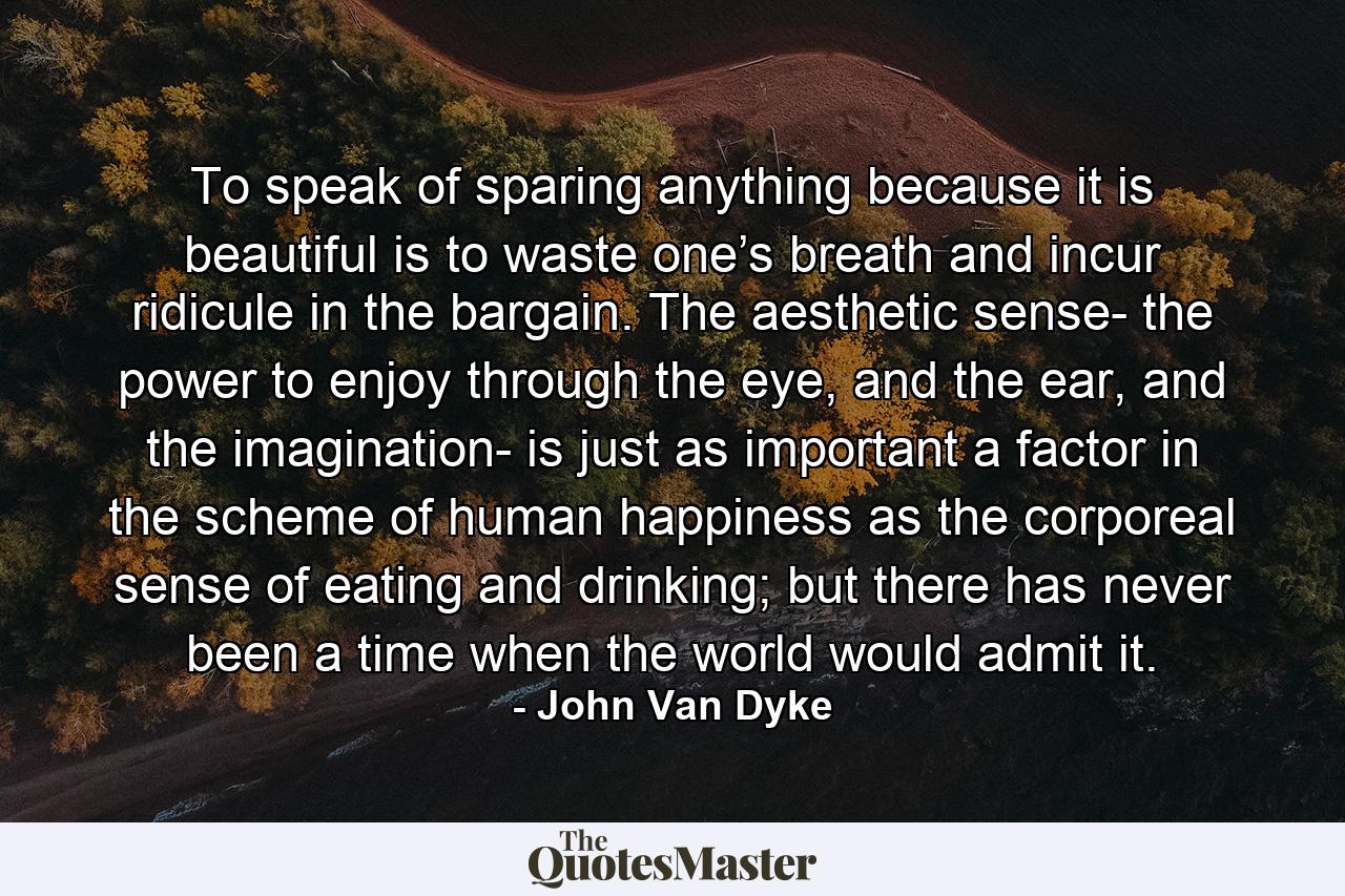 To speak of sparing anything because it is beautiful is to waste one’s breath and incur ridicule in the bargain. The aesthetic sense- the power to enjoy through the eye, and the ear, and the imagination- is just as important a factor in the scheme of human happiness as the corporeal sense of eating and drinking; but there has never been a time when the world would admit it. - Quote by John Van Dyke