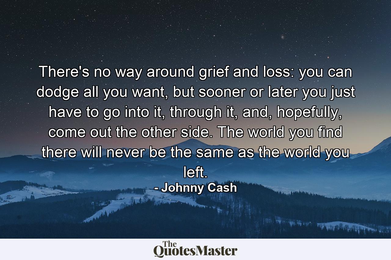 There's no way around grief and loss: you can dodge all you want, but sooner or later you just have to go into it, through it, and, hopefully, come out the other side. The world you find there will never be the same as the world you left. - Quote by Johnny Cash