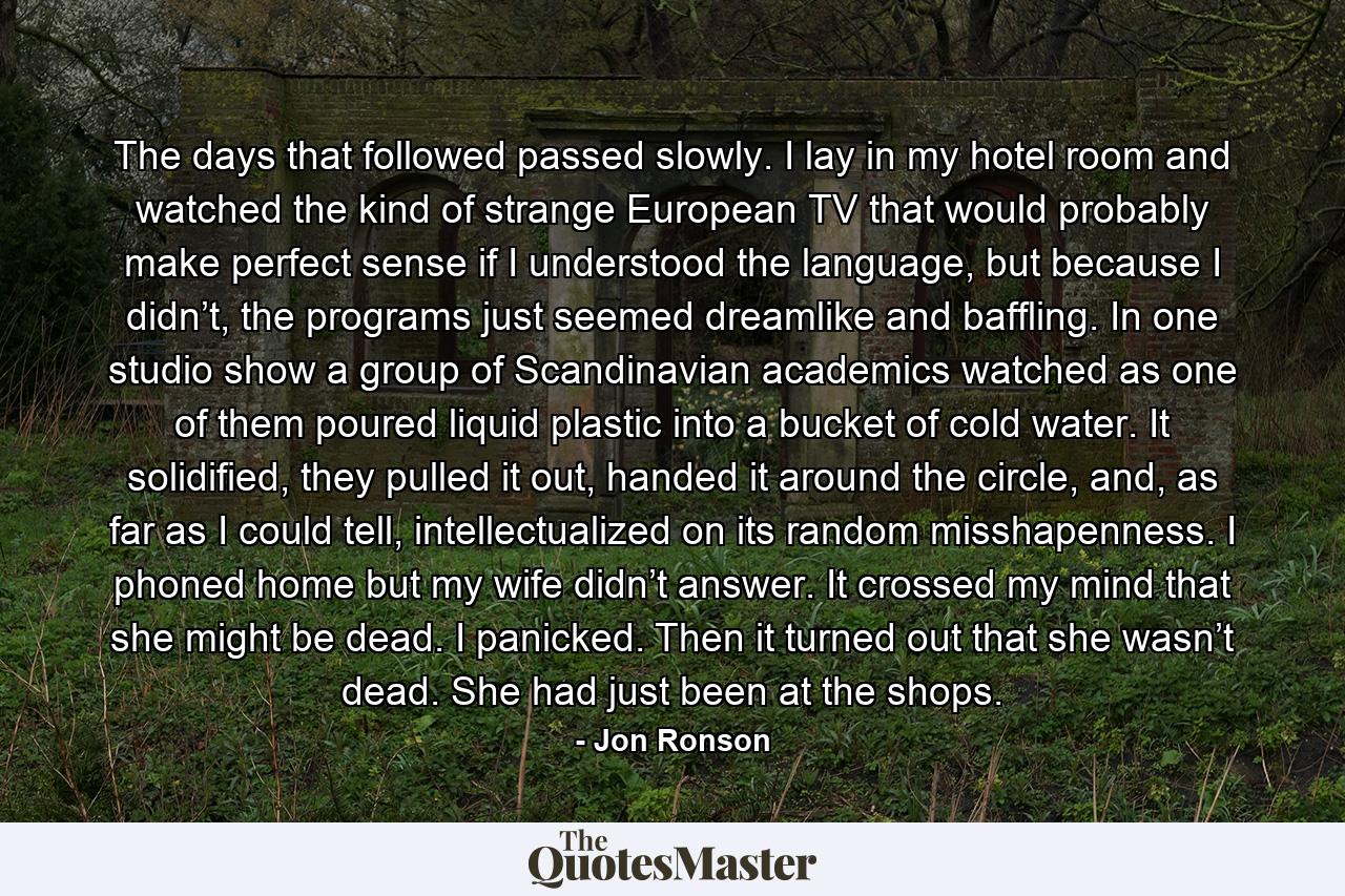 The days that followed passed slowly. I lay in my hotel room and watched the kind of strange European TV that would probably make perfect sense if I understood the language, but because I didn’t, the programs just seemed dreamlike and baffling. In one studio show a group of Scandinavian academics watched as one of them poured liquid plastic into a bucket of cold water. It solidified, they pulled it out, handed it around the circle, and, as far as I could tell, intellectualized on its random misshapenness. I phoned home but my wife didn’t answer. It crossed my mind that she might be dead. I panicked. Then it turned out that she wasn’t dead. She had just been at the shops. - Quote by Jon Ronson