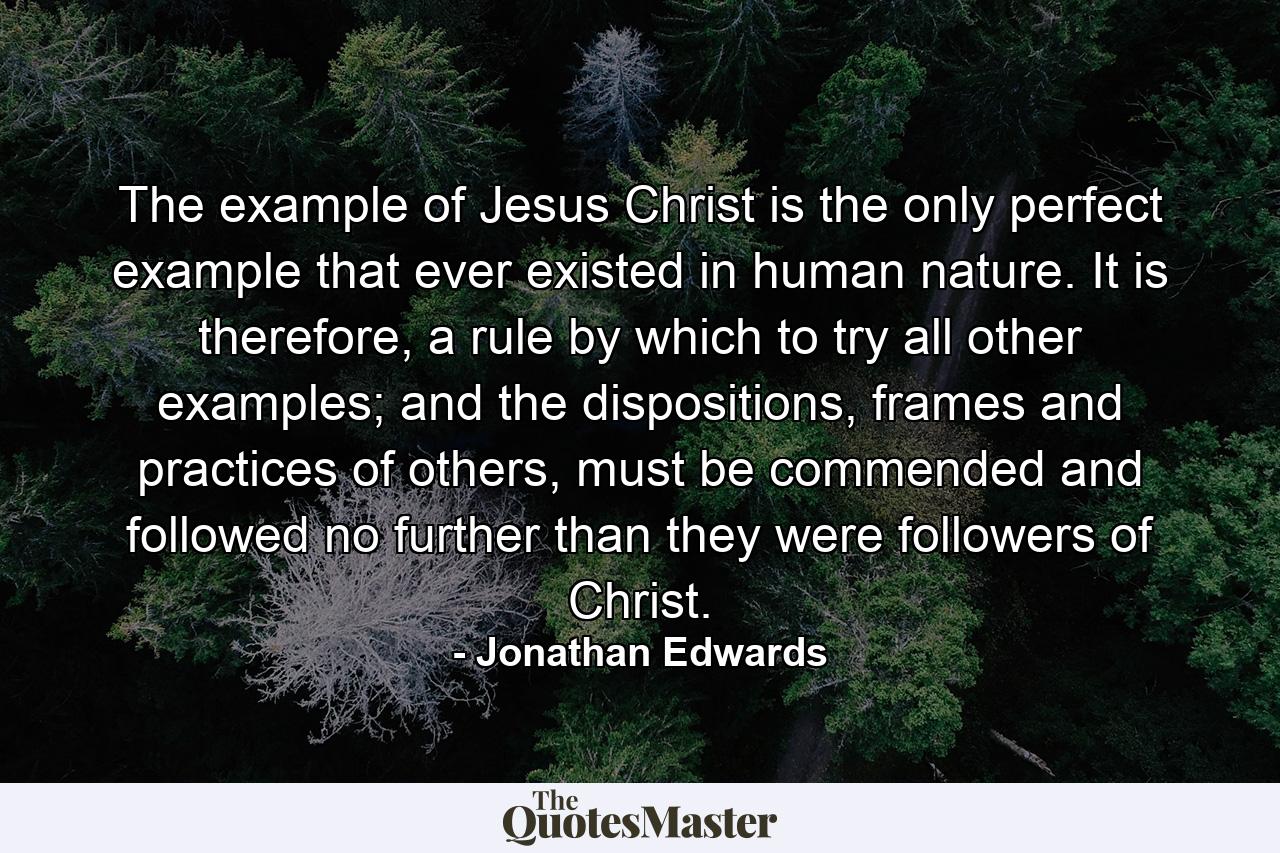 The example of Jesus Christ is the only perfect example that ever existed in human nature. It is therefore, a rule by which to try all other examples; and the dispositions, frames and practices of others, must be commended and followed no further than they were followers of Christ. - Quote by Jonathan Edwards