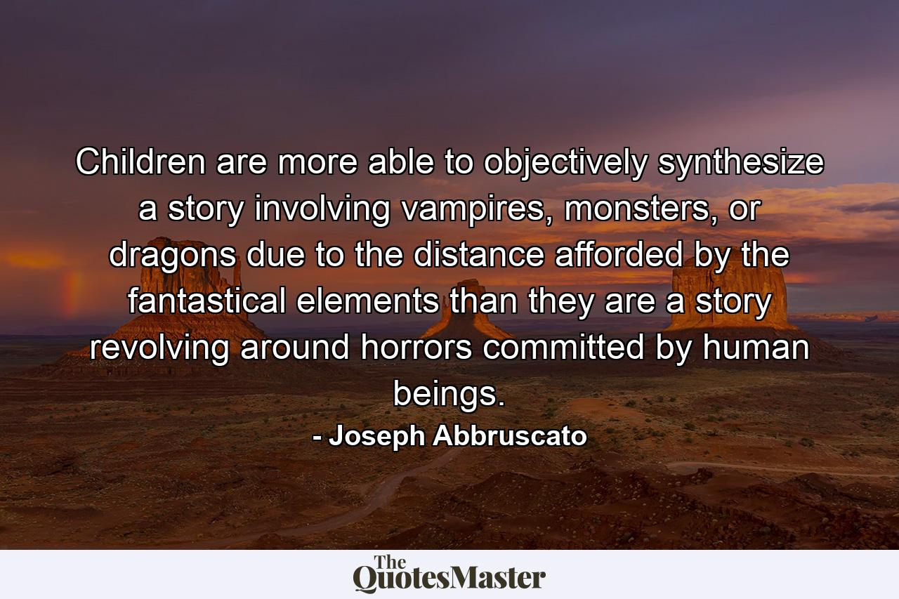 Children are more able to objectively synthesize a story involving vampires, monsters, or dragons due to the distance afforded by the fantastical elements than they are a story revolving around horrors committed by human beings. - Quote by Joseph Abbruscato