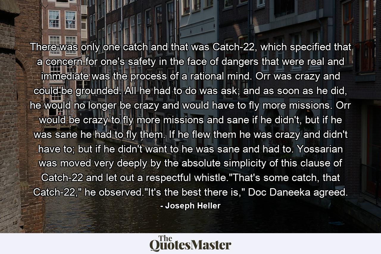 There was only one catch and that was Catch-22, which specified that a concern for one's safety in the face of dangers that were real and immediate was the process of a rational mind. Orr was crazy and could be grounded. All he had to do was ask; and as soon as he did, he would no longer be crazy and would have to fly more missions. Orr would be crazy to fly more missions and sane if he didn't, but if he was sane he had to fly them. If he flew them he was crazy and didn't have to; but if he didn't want to he was sane and had to. Yossarian was moved very deeply by the absolute simplicity of this clause of Catch-22 and let out a respectful whistle.