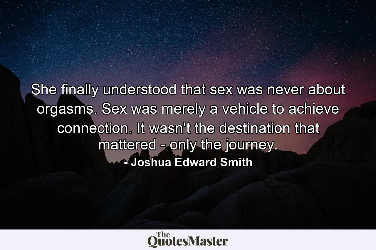 She finally understood that sex was never about orgasms. Sex was merely a vehicle to achieve connection. It wasn't the destination that mattered - only the journey. - Quote by Joshua Edward Smith