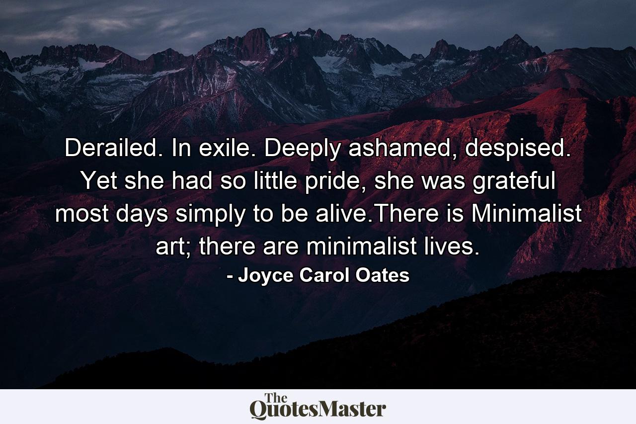 Derailed. In exile. Deeply ashamed, despised. Yet she had so little pride, she was grateful most days simply to be alive.There is Minimalist art; there are minimalist lives. - Quote by Joyce Carol Oates