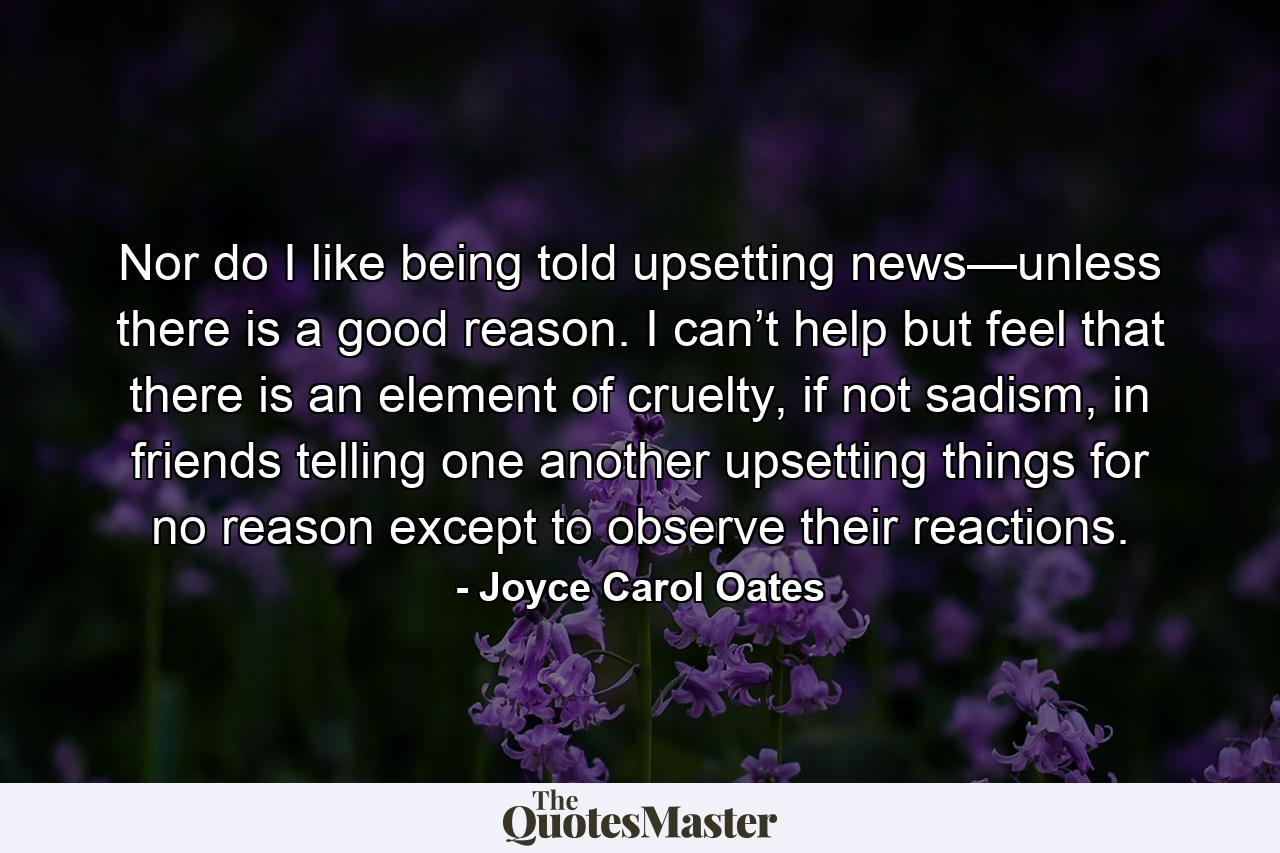 Nor do I like being told upsetting news—unless there is a good reason. I can’t help but feel that there is an element of cruelty, if not sadism, in friends telling one another upsetting things for no reason except to observe their reactions. - Quote by Joyce Carol Oates