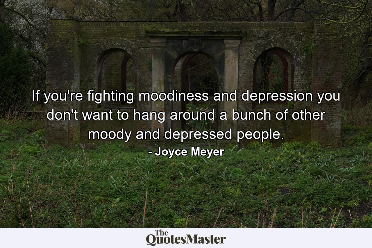 If you're fighting moodiness and depression you don't want to hang around a bunch of other moody and depressed people. - Quote by Joyce Meyer