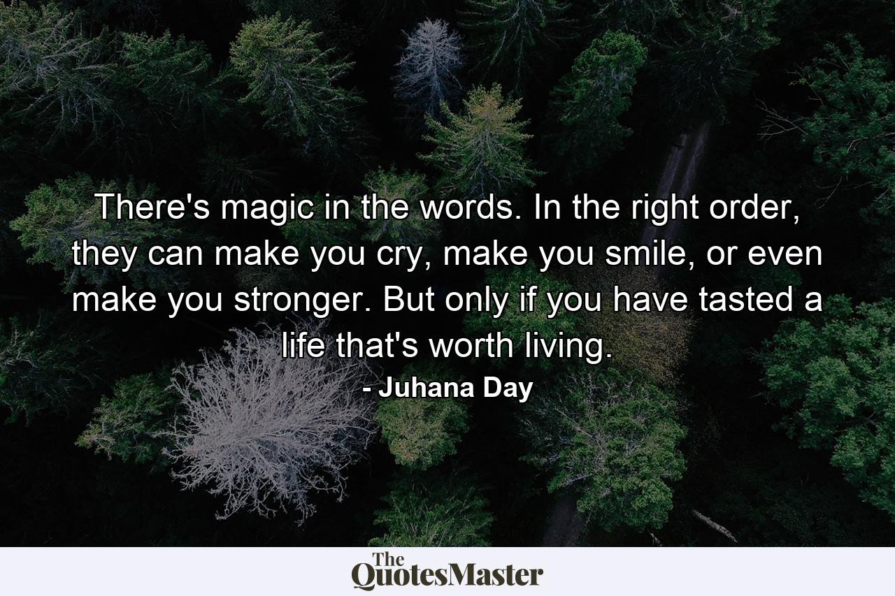 There's magic in the words. In the right order, they can make you cry, make you smile, or even make you stronger. But only if you have tasted a life that's worth living. - Quote by Juhana Day