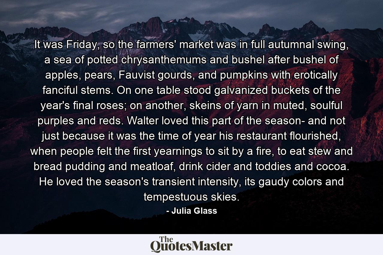 It was Friday, so the farmers' market was in full autumnal swing, a sea of potted chrysanthemums and bushel after bushel of apples, pears, Fauvist gourds, and pumpkins with erotically fanciful stems. On one table stood galvanized buckets of the year's final roses; on another, skeins of yarn in muted, soulful purples and reds. Walter loved this part of the season- and not just because it was the time of year his restaurant flourished, when people felt the first yearnings to sit by a fire, to eat stew and bread pudding and meatloaf, drink cider and toddies and cocoa. He loved the season's transient intensity, its gaudy colors and tempestuous skies. - Quote by Julia Glass